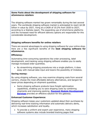 Some Facts about the development of shipping software for
eCommerce retailers
The shipping software market has grown remarkably during the last several
years. The worldwide shipping software market is anticipated to reach $4.98
billion in value by 2027, rising at a CAGR of 10.2% from 2020 to 2027,
according to a Statista report. The expanding use of eCommerce platforms
and the increased need for efficient delivery options are responsible for this
considerable development.
Shipping software benefits for online retailers
There are several advantages to using shipping software for your online shop.
Here are a few significant benefits of the best shipping software for
eCommerce.
Efficiency:
Automating time-consuming operations like order processing, label
development, and tracking using shipping software enables you to easily
manage increased order quantities.
 By streamlining shipping procedures into a single platform, it does
away with manual data input and lowers the possibility of mistakes.
Saving money:
By using shipping software, you may examine shipping costs from several
carriers, choose the most affordable delivery alternatives, and bargain for
lower prices depending on shipment quantities.
 Some shipping software products have freight optimization
capabilities, enabling you to save shipping costs by combining
shipments and improving packing. Payment Module Development
Services provides an effective solution for the gateway.
Enhanced Customer Experience:
Shipping software keeps your customers updated about their purchases by
delivering real-time tracking information and automatic delivery alerts,
which increases satisfaction and loyalty.
 To provide a uniform and expert user experience, many shipping
software systems also include branded tracking pages that
 