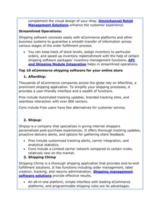 complement the visual design of your shop. Omnichannel Retail
Management Solutions enhance the customer experience.
Streamlined Operations:
Shipping software connects easily with eCommerce platforms and other
business systems to guarantee a smooth transfer of information across
various stages of the order fulfillment process.
 You can keep track of stock levels, assign inventory to particular
orders, and speed up inventory replenishment with the help of certain
shipping software packages' inventory management functions. API
and Shipping Module Integration helps in streamlined operations.
Top 10 eCommerce shipping software for your online store
1. AfterShip:
Thousands of eCommerce companies across the globe rely on AfterShip, a
prominent shipping application. To simplify your shipping processes, it
provides a user-friendly interface and a wealth of functions.
Pros include Automated tracking updates, branded tracking sites, and
seamless interaction with over 800 carriers.
Cons include Free users have few alternatives for customer service.
2. Shipup:
Shipup is a company that specializes in giving internet shoppers
personalized post-purchase experiences. It offers thorough tracking updates,
proactive delivery alerts, and options for gathering client feedback.
 Pros include customized tracking alerts, carrier integration, and
analytical statistics.
 Cons include a Limited carrier network compared to certain rivals;
relatively new on the market.
3. Shipping Chimp
Shipping Chimp is a thorough shipping application that provides end-to-end
fulfillment solutions. It has functions including order management, label
creation, tracking, and returns administration. Shipping management
software solutions provide effective results.
 An all-in-one platform, simple interface with leading eCommerce
platforms, and programmable shipping rules are its advantages.
 