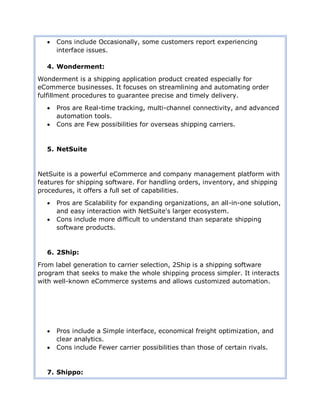  Cons include Occasionally, some customers report experiencing
interface issues.
4. Wonderment:
Wonderment is a shipping application product created especially for
eCommerce businesses. It focuses on streamlining and automating order
fulfillment procedures to guarantee precise and timely delivery.
 Pros are Real-time tracking, multi-channel connectivity, and advanced
automation tools.
 Cons are Few possibilities for overseas shipping carriers.
5. NetSuite
NetSuite is a powerful eCommerce and company management platform with
features for shipping software. For handling orders, inventory, and shipping
procedures, it offers a full set of capabilities.
 Pros are Scalability for expanding organizations, an all-in-one solution,
and easy interaction with NetSuite's larger ecosystem.
 Cons include more difficult to understand than separate shipping
software products.
6. 2Ship:
From label generation to carrier selection, 2Ship is a shipping software
program that seeks to make the whole shipping process simpler. It interacts
with well-known eCommerce systems and allows customized automation.
 Pros include a Simple interface, economical freight optimization, and
clear analytics.
 Cons include Fewer carrier possibilities than those of certain rivals.
7. Shippo:
 