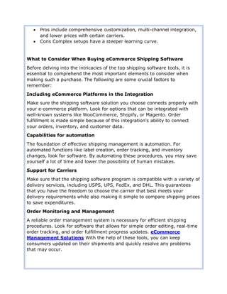  Pros include comprehensive customization, multi-channel integration,
and lower prices with certain carriers.
 Cons Complex setups have a steeper learning curve.
What to Consider When Buying eCommerce Shipping Software
Before delving into the intricacies of the top shipping software tools, it is
essential to comprehend the most important elements to consider when
making such a purchase. The following are some crucial factors to
remember:
Including eCommerce Platforms in the Integration
Make sure the shipping software solution you choose connects properly with
your e-commerce platform. Look for options that can be integrated with
well-known systems like WooCommerce, Shopify, or Magento. Order
fulfillment is made simple because of this integration's ability to connect
your orders, inventory, and customer data.
Capabilities for automation
The foundation of effective shipping management is automation. For
automated functions like label creation, order tracking, and inventory
changes, look for software. By automating these procedures, you may save
yourself a lot of time and lower the possibility of human mistakes.
Support for Carriers
Make sure that the shipping software program is compatible with a variety of
delivery services, including USPS, UPS, FedEx, and DHL. This guarantees
that you have the freedom to choose the carrier that best meets your
delivery requirements while also making it simple to compare shipping prices
to save expenditures.
Order Monitoring and Management
A reliable order management system is necessary for efficient shipping
procedures. Look for software that allows for simple order editing, real-time
order tracking, and order fulfillment progress updates. eCommerce
Management Solutions With the help of these tools, you can keep
consumers updated on their shipments and quickly resolve any problems
that may occur.
 