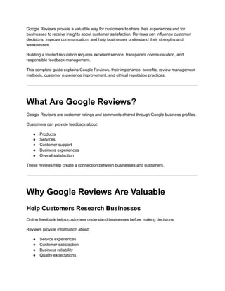 Google Reviews provide a valuable way for customers to share their experiences and for
businesses to receive insights about customer satisfaction. Reviews can influence customer
decisions, improve communication, and help businesses understand their strengths and
weaknesses.
Building a trusted reputation requires excellent service, transparent communication, and
responsible feedback management.
This complete guide explains Google Reviews, their importance, benefits, review management
methods, customer experience improvement, and ethical reputation practices.
What Are Google Reviews?
Google Reviews are customer ratings and comments shared through Google business profiles.
Customers can provide feedback about:
●​ Products
●​ Services
●​ Customer support
●​ Business experiences
●​ Overall satisfaction
These reviews help create a connection between businesses and customers.
Why Google Reviews Are Valuable
Help Customers Research Businesses
Online feedback helps customers understand businesses before making decisions.
Reviews provide information about:
●​ Service experiences
●​ Customer satisfaction
●​ Business reliability
●​ Quality expectations
 