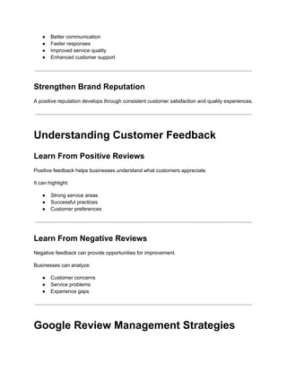 ●​ Better communication
●​ Faster responses
●​ Improved service quality
●​ Enhanced customer support
Strengthen Brand Reputation
A positive reputation develops through consistent customer satisfaction and quality experiences.
Understanding Customer Feedback
Learn From Positive Reviews
Positive feedback helps businesses understand what customers appreciate.
It can highlight:
●​ Strong service areas
●​ Successful practices
●​ Customer preferences
Learn From Negative Reviews
Negative feedback can provide opportunities for improvement.
Businesses can analyze:
●​ Customer concerns
●​ Service problems
●​ Experience gaps
Google Review Management Strategies
 