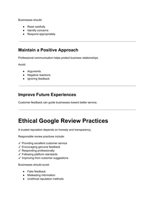 Businesses should:
●​ Read carefully
●​ Identify concerns
●​ Respond appropriately
Maintain a Positive Approach
Professional communication helps protect business relationships.
Avoid:
●​ Arguments
●​ Negative reactions
●​ Ignoring feedback
Improve Future Experiences
Customer feedback can guide businesses toward better service.
Ethical Google Review Practices
A trusted reputation depends on honesty and transparency.
Responsible review practices include:
✓ Providing excellent customer service​
✓ Encouraging genuine feedback​
✓ Responding professionally​
✓ Following platform standards​
✓ Improving from customer suggestions
Businesses should avoid:
●​ Fake feedback
●​ Misleading information
●​ Unethical reputation methods
 