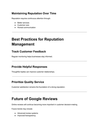 Maintaining Reputation Over Time
Reputation requires continuous attention through:
●​ Better services
●​ Customer care
●​ Honest communication
Best Practices for Reputation
Management
Track Customer Feedback
Regular monitoring helps businesses stay informed.
Provide Helpful Responses
Thoughtful replies can improve customer relationships.
Prioritize Quality Service
Customer satisfaction remains the foundation of a strong reputation.
Future of Google Reviews
Online reviews will continue becoming more important in customer decision-making.
Future trends may include:
●​ Advanced review systems
●​ Improved transparency
 