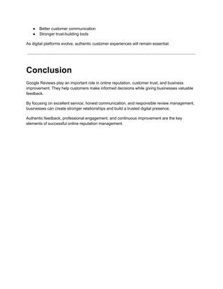 ●​ Better customer communication
●​ Stronger trust-building tools
As digital platforms evolve, authentic customer experiences will remain essential.
Conclusion
Google Reviews play an important role in online reputation, customer trust, and business
improvement. They help customers make informed decisions while giving businesses valuable
feedback.
By focusing on excellent service, honest communication, and responsible review management,
businesses can create stronger relationships and build a trusted digital presence.
Authentic feedback, professional engagement, and continuous improvement are the key
elements of successful online reputation management.
 
