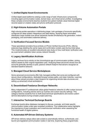 1. Unified Digital Asset Environments
Unified digital asset platforms catalog a wide range of web infrastructure components,
including aged communication nodes, domain keys, and virtual server profiles. Investigating
these complex environments teaches students how global markets value historical digital
records based on creation dates and phone verification protocols.
2. High-Volume Automation Portals
High-volume portals specialize in distributing larger, bulk packages of accounts specifically
configured for deep system integrations and data testing. Studying these automated
distribution loops reveals how server backends handle simultaneous file generation, instant
packaging, and automated credential delivery.
3. Verification-Focused Service Models
These specialized providers focus entirely on Phone Verified Accounts (PVA), offering
extensive logs detailing the carrier types and confirmation scripts used during initial setup.
This model provides an excellent educational case study on how multi-factor verification acts
as a permanent validation token across network firewalls.
4. Legacy Identification Archives
Legacy archives focus strictly on the chronological age of communication profiles, sorting
distinct assets by their original registration year. Analyzing these structures shows how old
accounts gradually develop a quiet, passive network footprint that servers recognize as
standard baseline behavior.
5. Managed Cloud Service Marketplaces
Some advanced environments offer fully managed profiles that come pre-configured with
secure cloud configurations, dedicated browser access paths, and clean histories. Learning
about these setups provides a clear blueprint for organizing remote data structures and
setting up advanced virtual workstations.
6. Decentralized Freelance Developer Networks
Many independent IT professionals utilize global freelance networks to offer custom account
configurations, including precise warm-up routines and custom security settings. This
category teaches students how to draft exact technical specifications and review custom
service descriptions during complex project planning.
7. Interactive Technical Exchange Boards
Exchange boards allow database managers to discuss, evaluate, and trade specific
communication nodes under peer-reviewed conditions. This collaborative setup highlights
the importance of peer evaluation and crowd-sourced verification when assessing the
functional health of digital systems.
8. Automated API-Driven Delivery Systems
API-driven delivery setups allow web scripts to automatically retrieve, authenticate, and
launch pre-registered communication nodes in real time. Exploring these programmatic
 