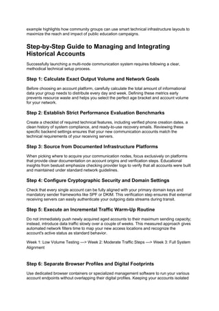 example highlights how community groups can use smart technical infrastructure layouts to
maximize the reach and impact of public education campaigns.
Step-by-Step Guide to Managing and Integrating
Historical Accounts
Successfully launching a multi-node communication system requires following a clear,
methodical technical setup process.
Step 1: Calculate Exact Output Volume and Network Goals
Before choosing an account platform, carefully calculate the total amount of informational
data your group needs to distribute every day and week. Defining these metrics early
prevents resource waste and helps you select the perfect age bracket and account volume
for your network.
Step 2: Establish Strict Performance Evaluation Benchmarks
Create a checklist of required technical features, including verified phone creation dates, a
clean history of system compliance, and ready-to-use recovery emails. Reviewing these
specific backend settings ensures that your new communication accounts match the
technical requirements of your receiving servers.
Step 3: Source from Documented Infrastructure Platforms
When picking where to acquire your communication nodes, focus exclusively on platforms
that provide clear documentation on account origins and verification steps. Educational
insights from bestusit emphasize checking provider logs to verify that all accounts were built
and maintained under standard network guidelines.
Step 4: Configure Cryptographic Security and Domain Settings
Check that every single account can be fully aligned with your primary domain keys and
mandatory sender frameworks like SPF or DKIM. This verification step ensures that external
receiving servers can easily authenticate your outgoing data streams during transit.
Step 5: Execute an Incremental Traffic Warm-Up Routine
Do not immediately push newly acquired aged accounts to their maximum sending capacity;
instead, introduce data traffic slowly over a couple of weeks. This measured approach gives
automated network filters time to map your new access locations and recognize the
account's active status as standard behavior.
Week 1: Low Volume Testing ---> Week 2: Moderate Traffic Steps ---> Week 3: Full System
Alignment
Step 6: Separate Browser Profiles and Digital Footprints
Use dedicated browser containers or specialized management software to run your various
account endpoints without overlapping their digital profiles. Keeping your accounts isolated
 