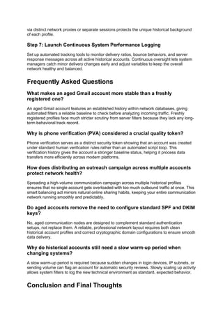 via distinct network proxies or separate sessions protects the unique historical background
of each profile.
Step 7: Launch Continuous System Performance Logging
Set up automated tracking tools to monitor delivery ratios, bounce behaviors, and server
response messages across all active historical accounts. Continuous oversight lets system
managers catch minor delivery changes early and adjust variables to keep the overall
network healthy and balanced.
Frequently Asked Questions
What makes an aged Gmail account more stable than a freshly
registered one?
An aged Gmail account features an established history within network databases, giving
automated filters a reliable baseline to check before analyzing incoming traffic. Freshly
registered profiles face much stricter scrutiny from server filters because they lack any long-
term behavioral track record.
Why is phone verification (PVA) considered a crucial quality token?
Phone verification serves as a distinct security token showing that an account was created
under standard human verification rules rather than an automated script loop. This
verification history gives the account a stronger baseline status, helping it process data
transfers more efficiently across modern platforms.
How does distributing an outreach campaign across multiple accounts
protect network health?
Spreading a high-volume communication campaign across multiple historical profiles
ensures that no single account gets overloaded with too much outbound traffic at once. This
smart balancing act mirrors natural online sharing habits, keeping your entire communication
network running smoothly and predictably.
Do aged accounts remove the need to configure standard SPF and DKIM
keys?
No, aged communication nodes are designed to complement standard authentication
setups, not replace them. A reliable, professional network layout requires both clean
historical account profiles and correct cryptographic domain configurations to ensure smooth
data delivery.
Why do historical accounts still need a slow warm-up period when
changing systems?
A slow warm-up period is required because sudden changes in login devices, IP subnets, or
sending volume can flag an account for automatic security reviews. Slowly scaling up activity
allows system filters to log the new technical environment as standard, expected behavior.
Conclusion and Final Thoughts
 