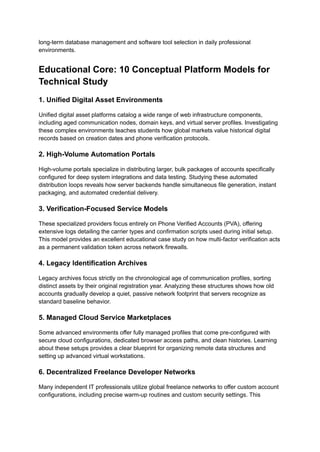 long-term database management and software tool selection in daily professional
environments.
Educational Core: 10 Conceptual Platform Models for
Technical Study
1. Unified Digital Asset Environments
Unified digital asset platforms catalog a wide range of web infrastructure components,
including aged communication nodes, domain keys, and virtual server profiles. Investigating
these complex environments teaches students how global markets value historical digital
records based on creation dates and phone verification protocols.
2. High-Volume Automation Portals
High-volume portals specialize in distributing larger, bulk packages of accounts specifically
configured for deep system integrations and data testing. Studying these automated
distribution loops reveals how server backends handle simultaneous file generation, instant
packaging, and automated credential delivery.
3. Verification-Focused Service Models
These specialized providers focus entirely on Phone Verified Accounts (PVA), offering
extensive logs detailing the carrier types and confirmation scripts used during initial setup.
This model provides an excellent educational case study on how multi-factor verification acts
as a permanent validation token across network firewalls.
4. Legacy Identification Archives
Legacy archives focus strictly on the chronological age of communication profiles, sorting
distinct assets by their original registration year. Analyzing these structures shows how old
accounts gradually develop a quiet, passive network footprint that servers recognize as
standard baseline behavior.
5. Managed Cloud Service Marketplaces
Some advanced environments offer fully managed profiles that come pre-configured with
secure cloud configurations, dedicated browser access paths, and clean histories. Learning
about these setups provides a clear blueprint for organizing remote data structures and
setting up advanced virtual workstations.
6. Decentralized Freelance Developer Networks
Many independent IT professionals utilize global freelance networks to offer custom account
configurations, including precise warm-up routines and custom security settings. This
 