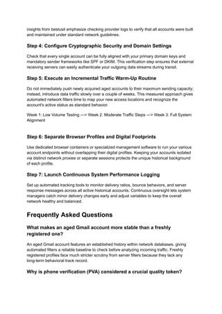 insights from bestusit emphasize checking provider logs to verify that all accounts were built
and maintained under standard network guidelines.
Step 4: Configure Cryptographic Security and Domain Settings
Check that every single account can be fully aligned with your primary domain keys and
mandatory sender frameworks like SPF or DKIM. This verification step ensures that external
receiving servers can easily authenticate your outgoing data streams during transit.
Step 5: Execute an Incremental Traffic Warm-Up Routine
Do not immediately push newly acquired aged accounts to their maximum sending capacity;
instead, introduce data traffic slowly over a couple of weeks. This measured approach gives
automated network filters time to map your new access locations and recognize the
account's active status as standard behavior.
Week 1: Low Volume Testing ---> Week 2: Moderate Traffic Steps ---> Week 3: Full System
Alignment
Step 6: Separate Browser Profiles and Digital Footprints
Use dedicated browser containers or specialized management software to run your various
account endpoints without overlapping their digital profiles. Keeping your accounts isolated
via distinct network proxies or separate sessions protects the unique historical background
of each profile.
Step 7: Launch Continuous System Performance Logging
Set up automated tracking tools to monitor delivery ratios, bounce behaviors, and server
response messages across all active historical accounts. Continuous oversight lets system
managers catch minor delivery changes early and adjust variables to keep the overall
network healthy and balanced.
Frequently Asked Questions
What makes an aged Gmail account more stable than a freshly
registered one?
An aged Gmail account features an established history within network databases, giving
automated filters a reliable baseline to check before analyzing incoming traffic. Freshly
registered profiles face much stricter scrutiny from server filters because they lack any
long-term behavioral track record.
Why is phone verification (PVA) considered a crucial quality token?
 