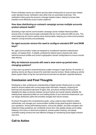 Phone verification serves as a distinct security token showing that an account was created
under standard human verification rules rather than an automated script loop. This
verification history gives the account a stronger baseline status, helping it process data
transfers more efficiently across modern platforms.
How does distributing an outreach campaign across multiple accounts
protect network health?
Spreading a high-volume communication campaign across multiple historical profiles
ensures that no single account gets overloaded with too much outbound traffic at once. This
smart balancing act mirrors natural online sharing habits, keeping your entire communication
network running smoothly and predictably.
Do aged accounts remove the need to configure standard SPF and DKIM
keys?
No, aged communication nodes are designed to complement standard authentication
setups, not replace them. A reliable, professional network layout requires both clean
historical account profiles and correct cryptographic domain configurations to ensure smooth
data delivery.
Why do historical accounts still need a slow warm-up period when
changing systems?
A slow warm-up period is required because sudden changes in login devices, IP subnets, or
sending volume can flag an account for automatic security reviews. Slowly scaling up activity
allows system filters to log the new technical environment as standard, expected behavior.
Conclusion and Final Thoughts
Developing a clear, professional understanding of digital sender infrastructure is a major
asset for anyone tasked with running large-scale information networks. Exploring the
technical and educational elements of aged, bulk, and phone-verified Gmail accounts
highlights the deep connection between account history and overall network reliability. By
treating these seasoned profiles as core building blocks of your technical infrastructure, you
can design distribution paths that smoothly navigate strict server reviews.
As shown throughout this comprehensive guide, using a step-by-step method to select,
authenticate, and manage your communication profiles brings great long-term balance to
your operations. School administrative teams, community leaders, and data managers who
implement these guidelines can confidently ensure their vital updates always arrive safely.
Keeping a firm focus on technical compliance, precise system tracking, and steady,
controlled scaling remains the most effective strategy for maintaining broad digital outreach
over time.
Call to Action
 