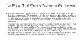 Top 10 Best Small Washing Machines in 2021 Reviews
• Getting done with the laundry will be the last thing to do in our bucket list, for the entire process is
tiring and time consuming. This is especially true in the case of students and bachelors who have to
dedicate their time for laundry, despite their busy schedule. Luckily, the best small washing machine
can solve the chore and serves as an excellent assistant for personal laundry services. Also, it is
extremely small and less space consuming and can efficiently find a place even in your tiny
bachelor room.
• Apart from being a tiny cleaning machine, taking care of your daily washing chores, it is pretty much
affordable. They are smaller and lighter and are extremely portable, thus you can carry them
anywhere and at anyplace as you please. They also consume less water and electricity and are
experts in stain and odor management as well. Some of the best small washing machines feature a
spinning and drying function as well, rendering clean and dry clothes on the go.
• If buying a mini washing machine is in your mind, then you should consider our product review and
our buying guide will help you with the best washing machines for your everyday chores.
 