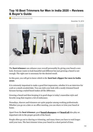 November 19, 2019
Top 10 Best Trimmers for Men in India 2020 – Reviews
& Buyer’s Guide
nextbuy.in/best-trimmer-in-india
The best trimmer can enhance your overall personality by giving your beard a new
look. Everyone wants to look beautiful and different but just growing a beard is not
enough. The right care is necessary for the desired result.
In this post, you will get to know which is the best hair clipper for men in India
2020.
It is extremely important to make a good first impression, whether it is an interview for
a job or a much-awaited date. You can style your look with a neatly trimmed beard
because having a styled beard makes all the difference.
Growing a beard and then keeping it in good shape is today’s masculine style and
favorite swag that requires a lot of endurance.
Nowadays, shavers and trimmers are quite popular among working professionals.
Whether you go on a date or an office meeting, you can shave or trim your beard at
home.
Apart from the best trimmer, good beard shampoo and beard oil also play an
important role in the proper growth of the beard.
People often go out to shaving or trimming, and many times you have to wait longer
until your turn. The best trimmer trims your beard in a short period of time.
1/22
 