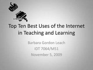 Top Ten Best Uses of the Internet in Teaching and Learning Barbara Gordon Leach IDT 7064/M51 November 5, 2009 