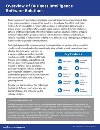 Today’s increasingly competitive marketplace requires that companies make targeted, data-
driven business decisions to secure their standing in the industry. One of the most viable
methods for an organization to remain a top contender is by leveraging company data to
provide greater oversight and offer analytics-based business actions. Business intelligence
software enables companies to efficiently detect and evaluate structural patterns, anticipate
industry trends and offer greater operational visibility. Business intelligence solutions are
valuable regardless of company size, fostering more comprehensive strategizing and improving
information sharing across software platforms.
Particularly beneficial for larger companies, business intelligence solutions with a centralized
portal for multi-channel and system-specific data allow for faster in-depth analysis and more
effective decisions. When searching for
a business intelligence system, check for
mobile accessibility, flexible export formats,
financial analysis tools, and real-time and
pre-scheduled reporting capabilities. Other
features to consider before purchasing
business intelligence software include third
party integration capabilities, dashboard
customization, predictive analytics functionality
and visualization tools such as charting or
graphing abilities.
Simplify your search with our Top 10 Business
Intelligence Software report, where you can
compare features and pricing for leading
industry solutions.
Key Features
		 © 2015, All Rights Reserved. Reproduction Prohibited.
About Business-Software.com
Business-Software.com is your go-to source for business software reviews, expert advice, in-depth articles and
product white papers to meet all of your software needs. We’re the most comprehensive online resource for buyers
and vendors, catering to more than 300,000 members who trust us to connect them with the right software.
We offer exclusive comparison reports for 80+ business software segments, enabling you to efficiently research
and review highly rated software products. Download our free reports to discover top business solutions for
Accounting, CRM, ERP, CMS, Manufacturing, HR and more.
Overview of Business Intelligence
Software Solutions
Hybrid
platform
Customizable
dashboards	
Data
visualization
Ad hoc
analytics &
reports
3rd-party data
integration
On-premise
platform
Data collection
SaaS platform
Mobile
accessibility
Self-service
 