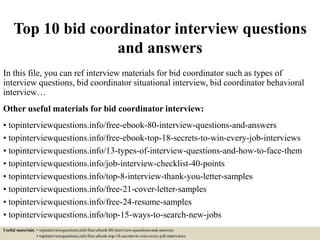 Top 10 bid coordinator interview questions
and answers
In this file, you can ref interview materials for bid coordinator such as types of
interview questions, bid coordinator situational interview, bid coordinator behavioral
interview…
Other useful materials for bid coordinator interview:
• topinterviewquestions.info/free-ebook-80-interview-questions-and-answers
• topinterviewquestions.info/free-ebook-top-18-secrets-to-win-every-job-interviews
• topinterviewquestions.info/13-types-of-interview-questions-and-how-to-face-them
• topinterviewquestions.info/job-interview-checklist-40-points
• topinterviewquestions.info/top-8-interview-thank-you-letter-samples
• topinterviewquestions.info/free-21-cover-letter-samples
• topinterviewquestions.info/free-24-resume-samples
• topinterviewquestions.info/top-15-ways-to-search-new-jobs
Useful materials: • topinterviewquestions.info/free-ebook-80-interview-questions-and-answers
• topinterviewquestions.info/free-ebook-top-18-secrets-to-win-every-job-interviews
 