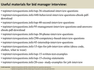 Useful materials for bid manager interview:
• topinterviewquestions.info/top-36-situational-interview-questions
• topinterviewquestions.info/440-behavioral-interview-questions-ebook-pdf-
download
• topinterviewquestions.info/top-40-second-interview-questions
• topinterviewquestions.info/95-management-interview-questions-and-answers-
ebook-pdf-download
• topinterviewquestions.info/top-30-phone-interview-questions
• topinterviewquestions.info/290-competency-based-interview-questions
• topinterviewquestions.info/45-internship-interview-questions
• topinterviewquestions.info/15-tips-for-job-interview-attire (dress code,
clothes, what to wear)
• topinterviewquestions.info/top-15-written-test-examples
• topinterviewquestions.info/top-15-closing-statements
• topinterviewquestions.info/20-case- study-examples for job interview
Useful materials: • topinterviewquestions.info/free-ebook-80-interview-questions-and-answers
• topinterviewquestions.info/free-ebook-top-18-secrets-to-win-every-job-interviews
 