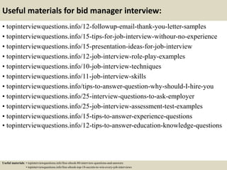 Useful materials for bid manager interview:
• topinterviewquestions.info/12-followup-email-thank-you-letter-samples
• topinterviewquestions.info/15-tips-for-job-interview-withour-no-experience
• topinterviewquestions.info/15-presentation-ideas-for-job-interview
• topinterviewquestions.info/12-job-interview-role-play-examples
• topinterviewquestions.info/10-job-interview-techniques
• topinterviewquestions.info/11-job-interview-skills
• topinterviewquestions.info/tips-to-answer-question-why-should-I-hire-you
• topinterviewquestions.info/25-interview-questions-to-ask-employer
• topinterviewquestions.info/25-job-interview-assessment-test-examples
• topinterviewquestions.info/15-tips-to-answer-experience-questions
• topinterviewquestions.info/12-tips-to-answer-education-knowledge-questions
Useful materials: • topinterviewquestions.info/free-ebook-80-interview-questions-and-answers
• topinterviewquestions.info/free-ebook-top-18-secrets-to-win-every-job-interviews
 