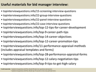 Useful materials for bid manager interview:
• topinterviewquestions.info/15-screening-interview-questions
• topinterviewquestions.info/22-group-interview-questions
• topinterviewquestions.info/22-panel-interview-questions
• topinterviewquestions.info/22-case-interview-questions
• topinterviewquestions.info/top-12-tips-for-career-development
• topinterviewquestions.info/top-9-career-path-tips
• topinterviewquestions.info/top-14-career-objectives
• topinterviewquestions.info/top-12-career-promotion-tips
• topinterviewquestions.info/11-performance-appraisal-methods
(includes appraisal templates and forms)
• topinterviewquestions.info/top-28-performance-appraisal-forms
• topinterviewquestions.info/top-12-salary-negotiation-tips
• topinterviewquestions.info/top-9-tips-to-get-high-salary
Useful materials: • topinterviewquestions.info/free-ebook-80-interview-questions-and-answers
• topinterviewquestions.info/free-ebook-top-18-secrets-to-win-every-job-interviews
 