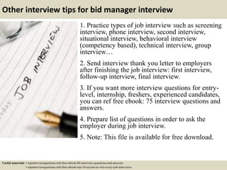 Other interview tips for bid manager interview
1. Practice types of job interview such as screening
interview, phone interview, second interview,
situational interview, behavioral interview
(competency based), technical interview, group
interview…
2. Send interview thank you letter to employers
after finishing the job interview: first interview,
follow-up interview, final interview.
3. If you want more interview questions for entry-
level, internship, freshers, experienced candidates,
you can ref free ebook: 75 interview questions and
answers.
4. Prepare list of questions in order to ask the
employer during job interview.
5. Note: This file is available for free download.
Useful materials: • topinterviewquestions.info/free-ebook-80-interview-questions-and-answers
• topinterviewquestions.info/free-ebook-top-18-secrets-to-win-every-job-interviews
 