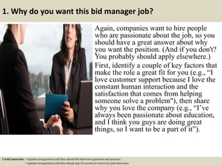 1. Why do you want this bid manager job?
Again, companies want to hire people
who are passionate about the job, so you
should have a great answer about why
you want the position. (And if you don't?
You probably should apply elsewhere.)
First, identify a couple of key factors that
make the role a great fit for you (e.g., “I
love customer support because I love the
constant human interaction and the
satisfaction that comes from helping
someone solve a problem"), then share
why you love the company (e.g., “I’ve
always been passionate about education,
and I think you guys are doing great
things, so I want to be a part of it”).
Useful materials: • topinterviewquestions.info/free-ebook-80-interview-questions-and-answers
• topinterviewquestions.info/free-ebook-top-18-secrets-to-win-every-job-interviews
 