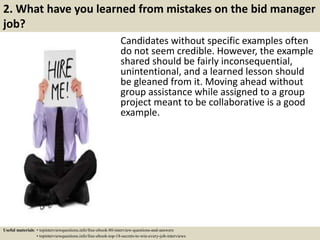 2. What have you learned from mistakes on the bid manager
job?
Candidates without specific examples often
do not seem credible. However, the example
shared should be fairly inconsequential,
unintentional, and a learned lesson should
be gleaned from it. Moving ahead without
group assistance while assigned to a group
project meant to be collaborative is a good
example.
Useful materials: • topinterviewquestions.info/free-ebook-80-interview-questions-and-answers
• topinterviewquestions.info/free-ebook-top-18-secrets-to-win-every-job-interviews
 