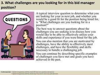 3. What challenges are you looking for in this bid manager
position?
A typical interview question to determine what you
are looking for your in next job, and whether you
would be a good fit for the position being hired for,
is "What challenges are you looking for in a
position?"
The best way to answer questions about the
challenges you are seeking is to discuss how you
would like to be able to effectively utilize your
skills and experience if you were hired for the job.
You can also mention that you are motivated by
challenges, have the ability to effectively meet
challenges, and have the flexibility and skills
necessary to handle a challenging job.
You can continue by describing specific examples
of challenges you have met and goals you have
achieved in the past.
Useful materials: • topinterviewquestions.info/free-ebook-80-interview-questions-and-answers
• topinterviewquestions.info/free-ebook-top-18-secrets-to-win-every-job-interviews
 