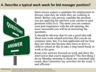 4. Describe a typical work week for bid manager position?
Interviewers expect a candidate for employment to
discuss what they do while they are working in
detail. Before you answer, consider the position
you are applying for and how your current or past
positions relate to it. The more you can connect
your past experience with the job opening, the
more successful you will be at answering the
questions.
It should be obvious that it's not a good idea talk
about non-work related activities that you do on
company time, but, I've had applicants tell me how
they are often late because they have to drive a
child to school or like to take a long lunch break to
work at the gym.
Keep your answers focused on work and show the
interviewer that you're organized ("The first thing I
do on Monday morning is check my voicemail and
email, then I prioritize my activities for the week.")
and efficient.
Useful materials: • topinterviewquestions.info/free-ebook-80-interview-questions-and-answers
• topinterviewquestions.info/free-ebook-top-18-secrets-to-win-every-job-interviews
 