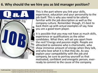 6. Why should the we hire you as bid manager position?
This is the part where you link your skills,
experience, education and your personality to the
job itself. This is why you need to be utterly
familiar with the job description as well as the
company culture. Remember though, it’s best to
back them up with actual examples of say, how
you are a good team player.
It is possible that you may not have as much skills,
experience or qualifications as the other
candidates. What then, will set you apart from
the rest? Energy and passion might. People are
attracted to someone who is charismatic, who
show immense amount of energy when they talk,
and who love what it is that they do. As you
explain your compatibility with the job and
company, be sure to portray yourself as that
motivated, confident and energetic person, ever-
ready to commit to the cause of the company.
Useful materials: • topinterviewquestions.info/free-ebook-80-interview-questions-and-answers
• topinterviewquestions.info/free-ebook-top-18-secrets-to-win-every-job-interviews
 