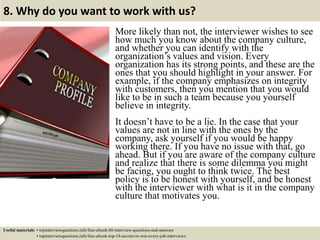 8. Why do you want to work with us?
More likely than not, the interviewer wishes to see
how much you know about the company culture,
and whether you can identify with the
organization’s values and vision. Every
organization has its strong points, and these are the
ones that you should highlight in your answer. For
example, if the company emphasizes on integrity
with customers, then you mention that you would
like to be in such a team because you yourself
believe in integrity.
It doesn’t have to be a lie. In the case that your
values are not in line with the ones by the
company, ask yourself if you would be happy
working there. If you have no issue with that, go
ahead. But if you are aware of the company culture
and realize that there is some dilemma you might
be facing, you ought to think twice. The best
policy is to be honest with yourself, and be honest
with the interviewer with what is it in the company
culture that motivates you.
Useful materials: • topinterviewquestions.info/free-ebook-80-interview-questions-and-answers
• topinterviewquestions.info/free-ebook-top-18-secrets-to-win-every-job-interviews
 