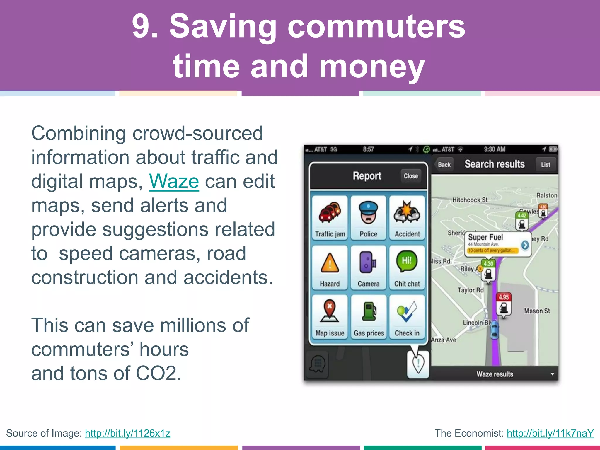 The Economist: http://bit.ly/11k7naY
Combining crowd-sourced
information about traffic and
digital maps, Waze can edit
maps, send alerts and
provide suggestions related
to speed cameras, road
construction and accidents.
This can save millions of
commuters’ hours
and tons of CO2.
9. Saving commuters
time and money
Source of Image: http://bit.ly/1126x1z
 