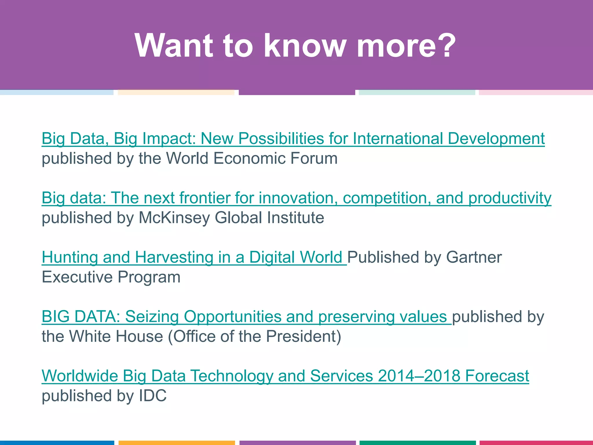 Big Data, Big Impact: New Possibilities for International Development
published by the World Economic Forum
Big data: The next frontier for innovation, competition, and productivity
published by McKinsey Global Institute
Hunting and Harvesting in a Digital World Published by Gartner
Executive Program
BIG DATA: Seizing Opportunities and preserving values published by
the White House (Office of the President)
Worldwide Big Data Technology and Services 2014–2018 Forecast
published by IDC
Want to know more?
 