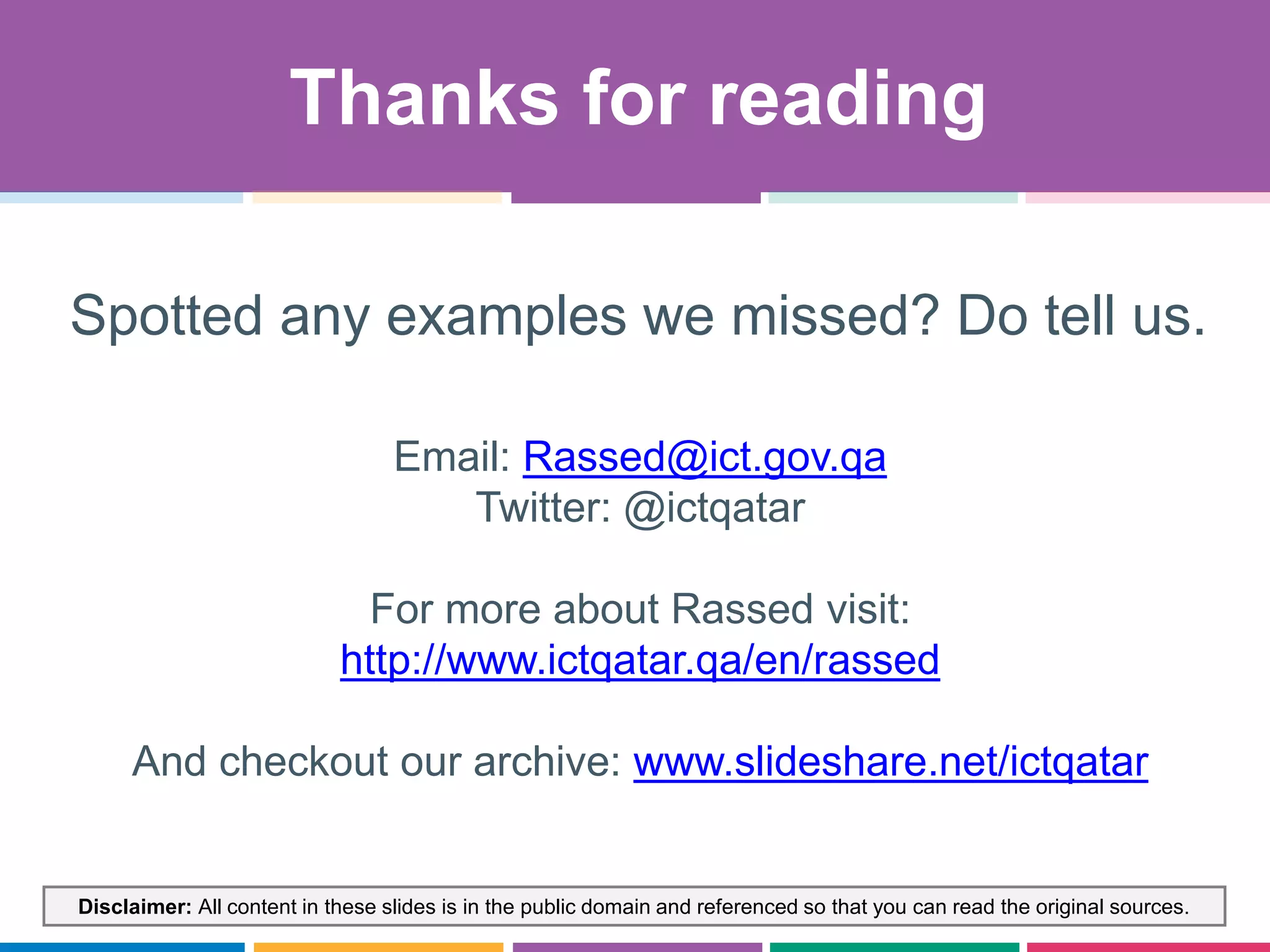 Disclaimer: All content in these slides is in the public domain and referenced so that you can read the original sources.
Email: Rassed@ict.gov.qa
Twitter: @ictqatar
For more about Rassed visit:
http://www.ictqatar.qa/en/rassed
And checkout our archive: www.slideshare.net/ictqatar
Thanks for reading
Spotted any examples we missed? Do tell us.
 