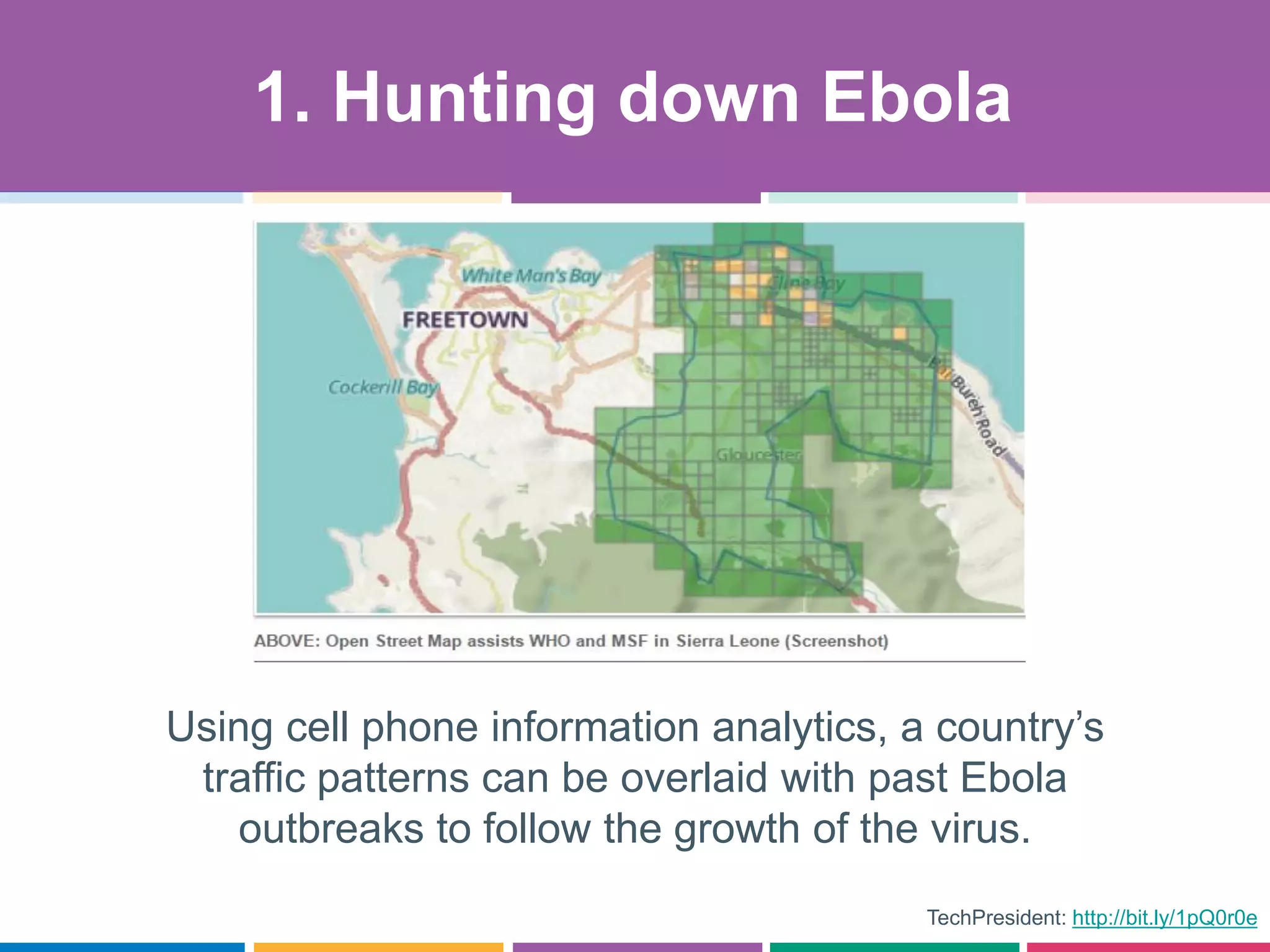 TechPresident: http://bit.ly/1pQ0r0e
Using cell phone information analytics, a country’s
traffic patterns can be overlaid with past Ebola
outbreaks to follow the growth of the virus.
1. Hunting down Ebola
 