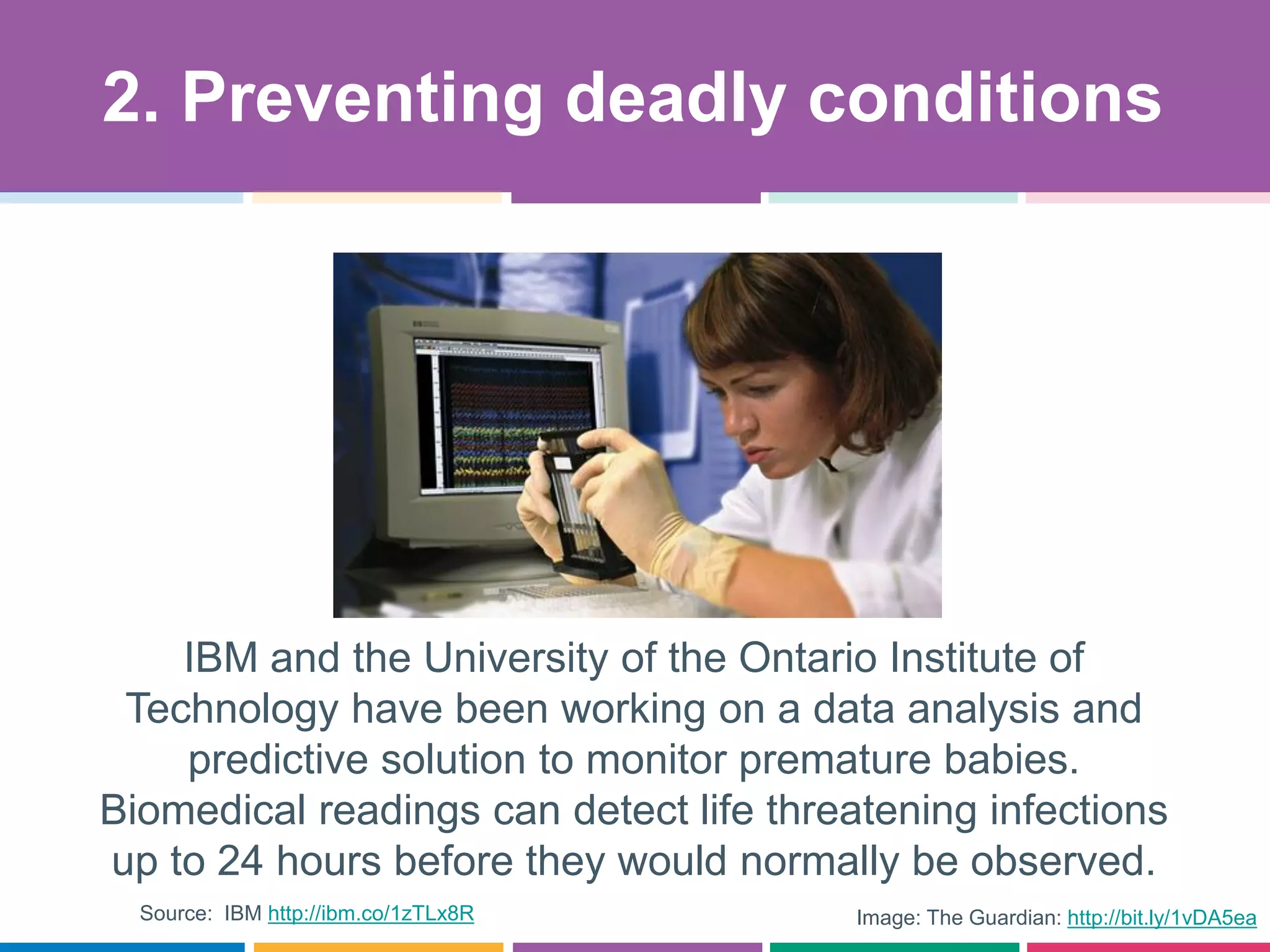 Image: The Guardian: http://bit.ly/1vDA5ea
IBM and the University of the Ontario Institute of
Technology have been working on a data analysis and
predictive solution to monitor premature babies.
Biomedical readings can detect life threatening infections
up to 24 hours before they would normally be observed.
2. Preventing deadly conditions
Source: IBM http://ibm.co/1zTLx8R
 