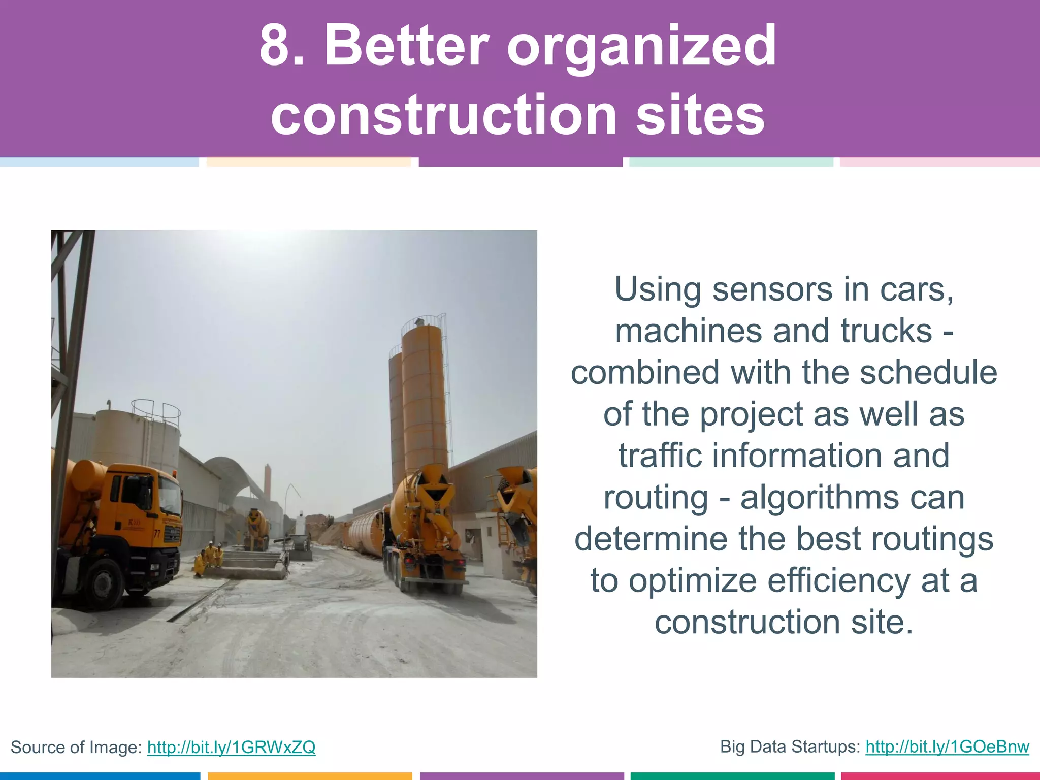 Big Data Startups: http://bit.ly/1GOeBnw
Using sensors in cars,
machines and trucks -
combined with the schedule
of the project as well as
traffic information and
routing - algorithms can
determine the best routings
to optimize efficiency at a
construction site.
8. Better organized
construction sites
Source of Image: http://bit.ly/1GRWxZQ
 