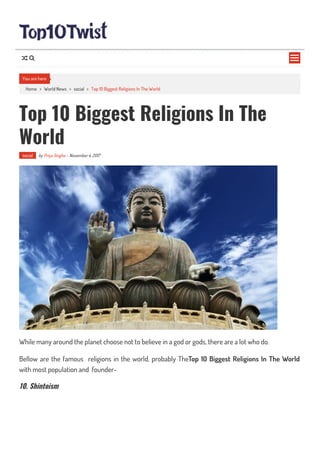 Home > World News > social > Top 10 Biggest Religions In The World
Top 10 Biggest Religions In The
World
social by Priya Singha - November 4, 2017
While many around the planet choose not to believe in a god or gods, there are a lot who do.
Bellow are the famous religions in the world, probably TheTop 10 Biggest Religions In The World
with most population and founder-
10. Shintoism
You are here

 