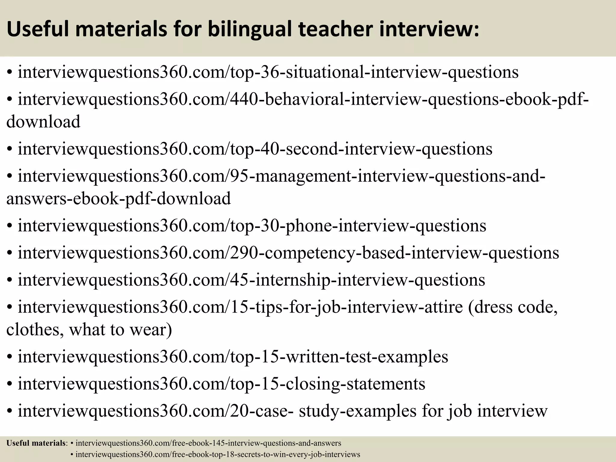 Useful materials for bilingual teacher interview:
• interviewquestions360.com/top-36-situational-interview-questions
• interviewquestions360.com/440-behavioral-interview-questions-ebook-pdf-
download
• interviewquestions360.com/top-40-second-interview-questions
• interviewquestions360.com/95-management-interview-questions-and-
answers-ebook-pdf-download
• interviewquestions360.com/top-30-phone-interview-questions
• interviewquestions360.com/290-competency-based-interview-questions
• interviewquestions360.com/45-internship-interview-questions
• interviewquestions360.com/15-tips-for-job-interview-attire (dress code,
clothes, what to wear)
• interviewquestions360.com/top-15-written-test-examples
• interviewquestions360.com/top-15-closing-statements
• interviewquestions360.com/20-case- study-examples for job interview
Useful materials: • interviewquestions360.com/free-ebook-145-interview-questions-and-answers
• interviewquestions360.com/free-ebook-top-18-secrets-to-win-every-job-interviews
 