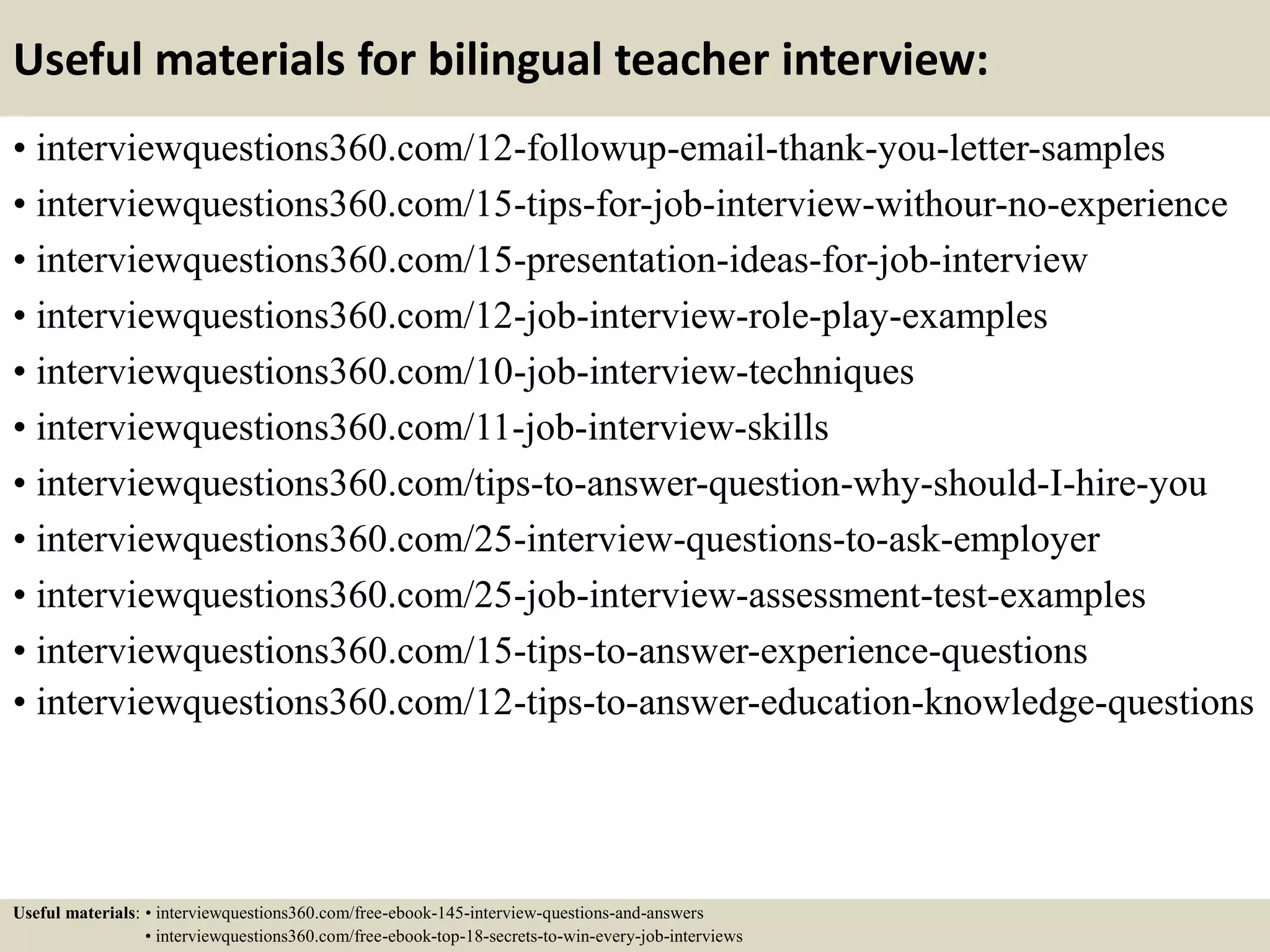 Useful materials for bilingual teacher interview:
• interviewquestions360.com/12-followup-email-thank-you-letter-samples
• interviewquestions360.com/15-tips-for-job-interview-withour-no-experience
• interviewquestions360.com/15-presentation-ideas-for-job-interview
• interviewquestions360.com/12-job-interview-role-play-examples
• interviewquestions360.com/10-job-interview-techniques
• interviewquestions360.com/11-job-interview-skills
• interviewquestions360.com/tips-to-answer-question-why-should-I-hire-you
• interviewquestions360.com/25-interview-questions-to-ask-employer
• interviewquestions360.com/25-job-interview-assessment-test-examples
• interviewquestions360.com/15-tips-to-answer-experience-questions
• interviewquestions360.com/12-tips-to-answer-education-knowledge-questions
Useful materials: • interviewquestions360.com/free-ebook-145-interview-questions-and-answers
• interviewquestions360.com/free-ebook-top-18-secrets-to-win-every-job-interviews
 