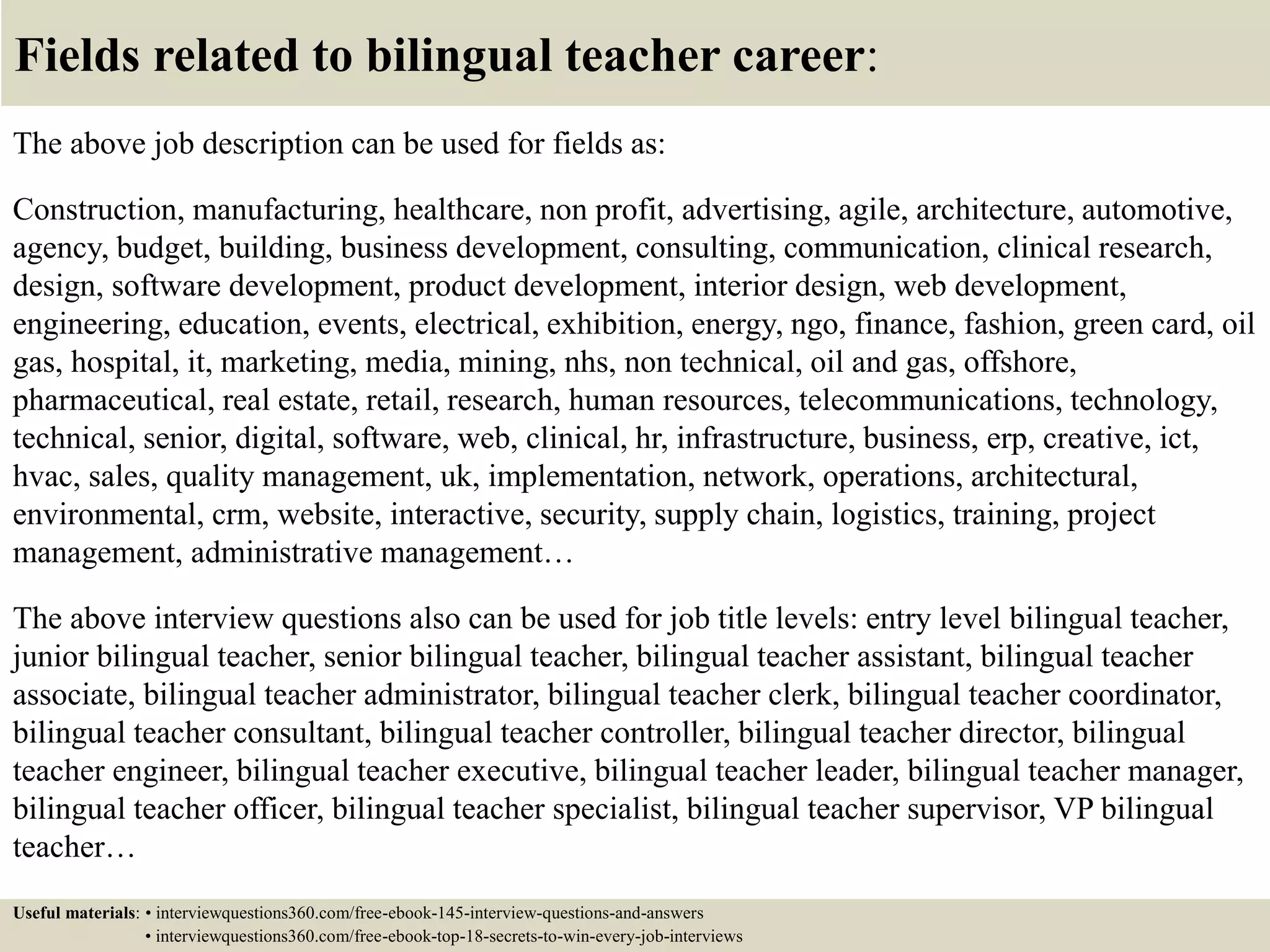 Fields related to bilingual teacher career:
The above job description can be used for fields as:
Construction, manufacturing, healthcare, non profit, advertising, agile, architecture, automotive,
agency, budget, building, business development, consulting, communication, clinical research,
design, software development, product development, interior design, web development,
engineering, education, events, electrical, exhibition, energy, ngo, finance, fashion, green card, oil
gas, hospital, it, marketing, media, mining, nhs, non technical, oil and gas, offshore,
pharmaceutical, real estate, retail, research, human resources, telecommunications, technology,
technical, senior, digital, software, web, clinical, hr, infrastructure, business, erp, creative, ict,
hvac, sales, quality management, uk, implementation, network, operations, architectural,
environmental, crm, website, interactive, security, supply chain, logistics, training, project
management, administrative management…
The above interview questions also can be used for job title levels: entry level bilingual teacher,
junior bilingual teacher, senior bilingual teacher, bilingual teacher assistant, bilingual teacher
associate, bilingual teacher administrator, bilingual teacher clerk, bilingual teacher coordinator,
bilingual teacher consultant, bilingual teacher controller, bilingual teacher director, bilingual
teacher engineer, bilingual teacher executive, bilingual teacher leader, bilingual teacher manager,
bilingual teacher officer, bilingual teacher specialist, bilingual teacher supervisor, VP bilingual
teacher…
Useful materials: • interviewquestions360.com/free-ebook-145-interview-questions-and-answers
• interviewquestions360.com/free-ebook-top-18-secrets-to-win-every-job-interviews
 