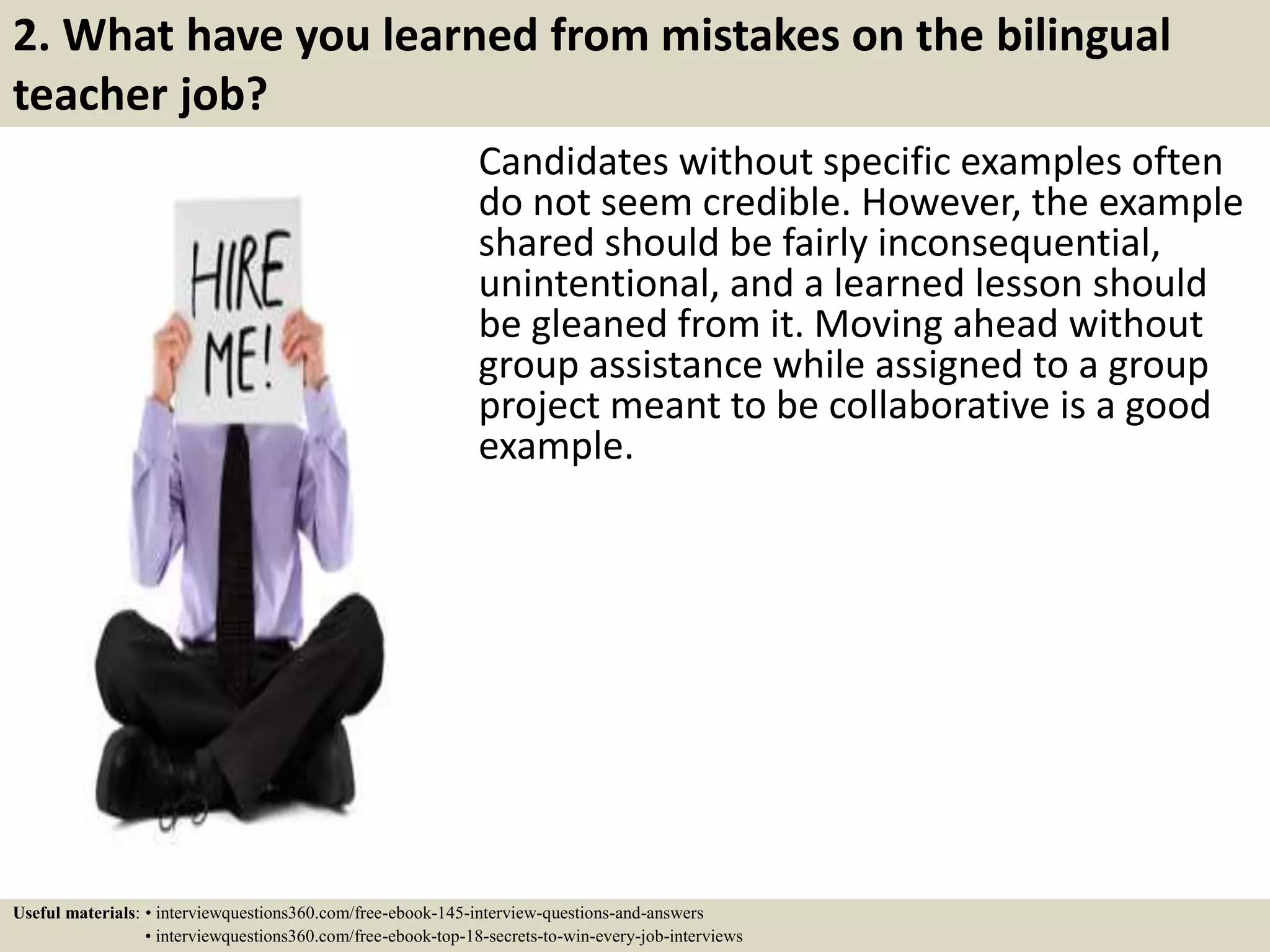 2. What have you learned from mistakes on the bilingual
teacher job?
Candidates without specific examples often
do not seem credible. However, the example
shared should be fairly inconsequential,
unintentional, and a learned lesson should
be gleaned from it. Moving ahead without
group assistance while assigned to a group
project meant to be collaborative is a good
example.
Useful materials: • interviewquestions360.com/free-ebook-145-interview-questions-and-answers
• interviewquestions360.com/free-ebook-top-18-secrets-to-win-every-job-interviews
 
