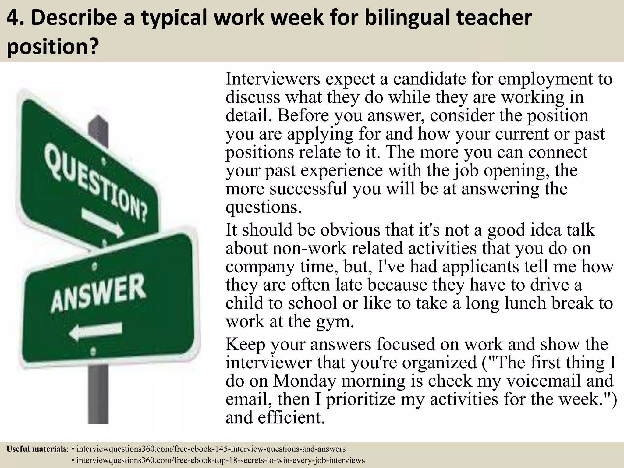 4. Describe a typical work week for bilingual teacher
position?
Interviewers expect a candidate for employment to
discuss what they do while they are working in
detail. Before you answer, consider the position
you are applying for and how your current or past
positions relate to it. The more you can connect
your past experience with the job opening, the
more successful you will be at answering the
questions.
It should be obvious that it's not a good idea talk
about non-work related activities that you do on
company time, but, I've had applicants tell me how
they are often late because they have to drive a
child to school or like to take a long lunch break to
work at the gym.
Keep your answers focused on work and show the
interviewer that you're organized ("The first thing I
do on Monday morning is check my voicemail and
email, then I prioritize my activities for the week.")
and efficient.
Useful materials: • interviewquestions360.com/free-ebook-145-interview-questions-and-answers
• interviewquestions360.com/free-ebook-top-18-secrets-to-win-every-job-interviews
 