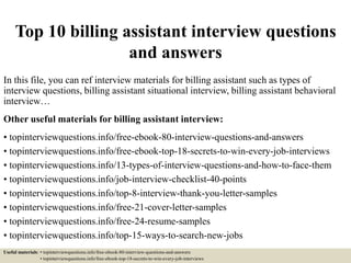 Top 10 billing assistant interview questions
and answers
In this file, you can ref interview materials for billing assistant such as types of
interview questions, billing assistant situational interview, billing assistant behavioral
interview…
Other useful materials for billing assistant interview:
• topinterviewquestions.info/free-ebook-80-interview-questions-and-answers
• topinterviewquestions.info/free-ebook-top-18-secrets-to-win-every-job-interviews
• topinterviewquestions.info/13-types-of-interview-questions-and-how-to-face-them
• topinterviewquestions.info/job-interview-checklist-40-points
• topinterviewquestions.info/top-8-interview-thank-you-letter-samples
• topinterviewquestions.info/free-21-cover-letter-samples
• topinterviewquestions.info/free-24-resume-samples
• topinterviewquestions.info/top-15-ways-to-search-new-jobs
Useful materials: • topinterviewquestions.info/free-ebook-80-interview-questions-and-answers
• topinterviewquestions.info/free-ebook-top-18-secrets-to-win-every-job-interviews
 