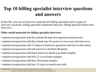 Top 10 billing specialist interview questions
and answers
In this file, you can ref interview materials for billing specialist such as types of
interview questions, billing specialist situational interview, billing specialist behavioral
interview…
Other useful materials for billing specialist interview:
• topinterviewquestions.info/free-ebook-80-interview-questions-and-answers
• topinterviewquestions.info/free-ebook-top-18-secrets-to-win-every-job-interviews
• topinterviewquestions.info/13-types-of-interview-questions-and-how-to-face-them
• topinterviewquestions.info/job-interview-checklist-40-points
• topinterviewquestions.info/top-8-interview-thank-you-letter-samples
• topinterviewquestions.info/free-21-cover-letter-samples
• topinterviewquestions.info/free-24-resume-samples
• topinterviewquestions.info/top-15-ways-to-search-new-jobs
Useful materials: • topinterviewquestions.info/free-ebook-80-interview-questions-and-answers
• topinterviewquestions.info/free-ebook-top-18-secrets-to-win-every-job-interviews
 