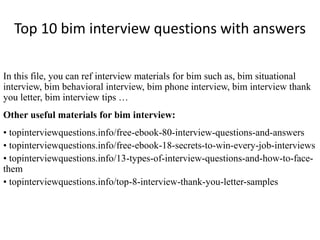 Top 10 bim interview questions with answers 
In this file, you can ref interview materials for bim such as, bim situational 
interview, bim behavioral interview, bim phone interview, bim interview thank 
you letter, bim interview tips … 
Other useful materials for bim interview: 
• topinterviewquestions.info/free-ebook-80-interview-questions-and-answers 
• topinterviewquestions.info/free-ebook-18-secrets-to-win-every-job-interviews 
• topinterviewquestions.info/13-types-of-interview-questions-and-how-to-face-them 
• topinterviewquestions.info/top-8-interview-thank-you-letter-samples 
 