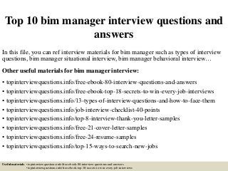 Top 10 bim manager interview questions and
answers
In this file, you can ref interview materials for bim manager such as types of interview
questions, bim manager situational interview, bim manager behavioral interview…
Other useful materials for bim manager interview:
• topinterviewquestions.info/free-ebook-80-interview-questions-and-answers
• topinterviewquestions.info/free-ebook-top-18-secrets-to-win-every-job-interviews
• topinterviewquestions.info/13-types-of-interview-questions-and-how-to-face-them
• topinterviewquestions.info/job-interview-checklist-40-points
• topinterviewquestions.info/top-8-interview-thank-you-letter-samples
• topinterviewquestions.info/free-21-cover-letter-samples
• topinterviewquestions.info/free-24-resume-samples
• topinterviewquestions.info/top-15-ways-to-search-new-jobs
Useful materials: • topinterviewquestions.info/free-ebook-80-interview-questions-and-answers
• topinterviewquestions.info/free-ebook-top-18-secrets-to-win-every-job-interviews
 