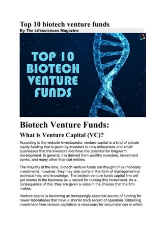 Top 10 biotech venture funds
By The Lifesciences Magazine
Biotech Venture Funds:
What is Venture Capital (VC)?
According to the website Investopedia, venture capital is a kind of private
equity funding that is given by investors to new enterprises and small
businesses that the investors feel have the potential for long-term
development. In general, it is derived from wealthy investors, investment
banks, and many other financial entities.
The majority of the time, biotech venture funds are thought of as monetary
investments; however, they may also come in the form of management or
technical help and knowledge. The biotech venture funds capital firm will
get shares in the business as a reward for making this investment. As a
consequence of this, they are given a voice in the choices that the firm
makes.
Venture capital is becoming an increasingly essential source of funding for
newer laboratories that have a shorter track record of operation. Obtaining
investment from venture capitalists is necessary for circumstances in which
 
