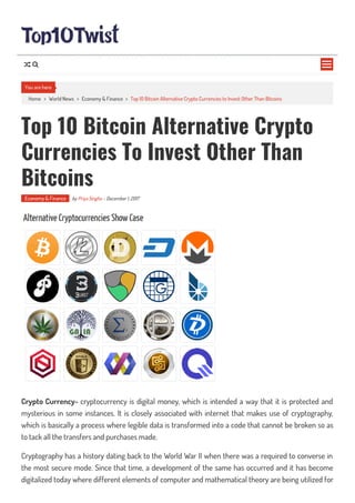 Home > World News > Economy & Finance > Top 10 Bitcoin Alternative Crypto Currencies to Invest Other Than Bitcoins
Top 10 Bitcoin Alternative Crypto
Currencies To Invest Other Than
Bitcoins
Economy & Finance by Priya Singha - December 1, 2017
Crypto Currency- cryptocurrency is digital money, which is intended a way that it is protected and
mysterious in some instances. It is closely associated with internet that makes use of cryptography,
which is basically a process where legible data is transformed into a code that cannot be broken so as
to tack all the transfers and purchases made.
Cryptography has a history dating back to the World War II when there was a required to converse in
the most secure mode. Since that time, a development of the same has occurred and it has become
digitalized today where different elements of computer and mathematical theory are being utilized for
You are here

 