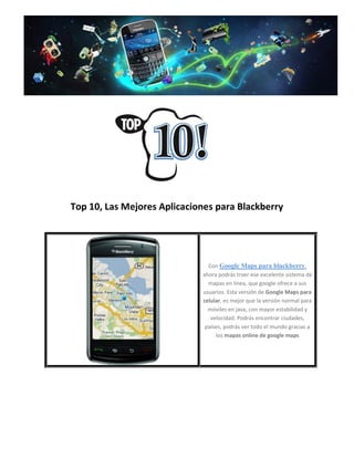 Top 10, Las Mejores Aplicaciones para Blackberry




                               Con Google Maps para blackberry,
                             ahora podrás traer ese excelente sistema de
                               mapas en linea, que google ofrece a sus
                             usuarios. Esta versión de Google Maps para
                             celular, es mejor que la versión normal para
                               móviles en java, con mayor estabilidad y
                                velocidad. Podrás encontrar ciudades,
                              países, podrás ver todo el mundo gracias a
                                  los mapas online de google maps
 