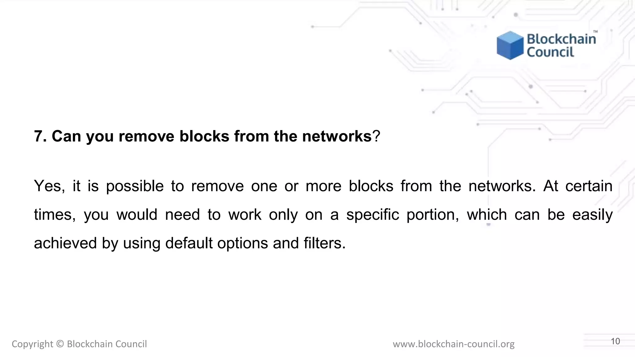 Copyright © Blockchain Council www.blockchain-council.org
7. Can you remove blocks from the networks?
Yes, it is possible to remove one or more blocks from the networks. At certain
times, you would need to work only on a specific portion, which can be easily
achieved by using default options and filters.
10
 
